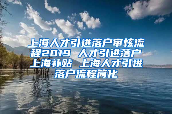 上海人才引进落户审核流程2019 人才引进落户上海补贴 上海人才引进落户流程简化