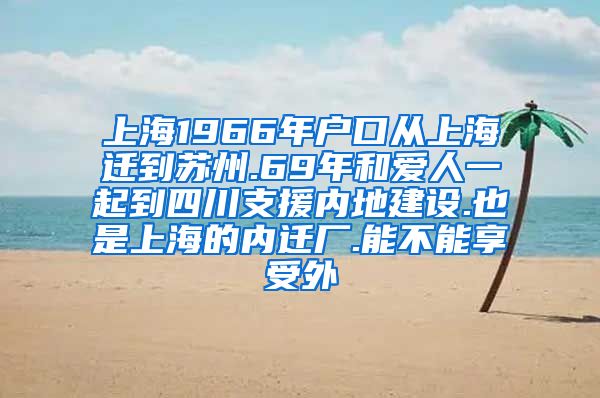 上海1966年户口从上海迁到苏州.69年和爱人一起到四川支援内地建设.也是上海的内迁厂.能不能享受外