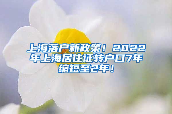 上海落户新政策！2022年上海居住证转户口7年缩短至2年！