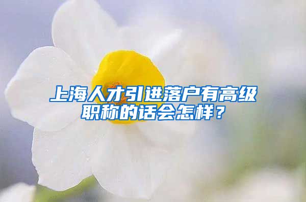 上海人才引进落户有高级职称的话会怎样？