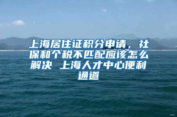 上海居住证积分申请，社保和个税不匹配应该怎么解决 上海人才中心便利通道