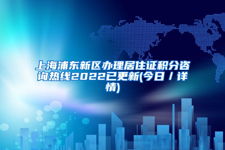 上海浦东新区办理居住证积分咨询热线2022已更新(今日／详情)