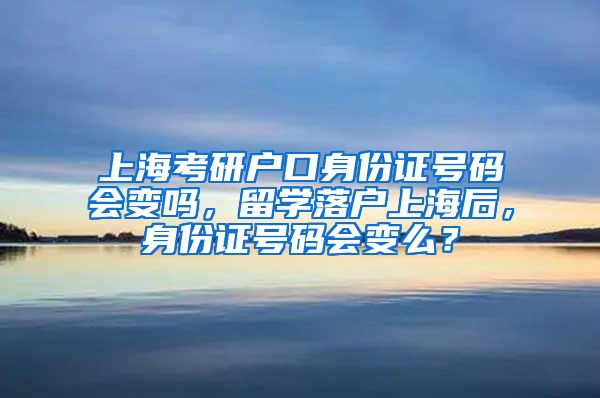 上海考研户口身份证号码会变吗，留学落户上海后，身份证号码会变么？