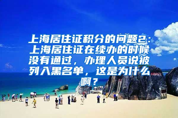 上海居住证积分的问题2：上海居住证在续办的时候没有通过，办理人员说被列入黑名单，这是为什么啊？