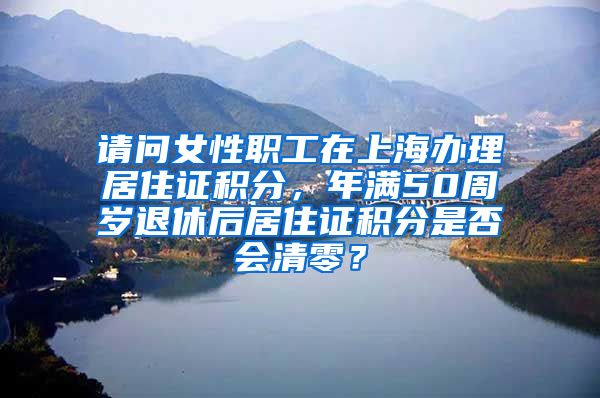 请问女性职工在上海办理居住证积分，年满50周岁退休后居住证积分是否会清零？