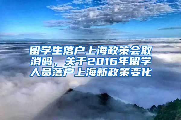 留学生落户上海政策会取消吗，关于2016年留学人员落户上海新政策变化