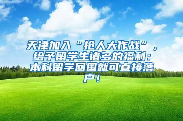 天津加入“抢人大作战”，给予留学生诸多的福利：本科留学回国就可直接落户！