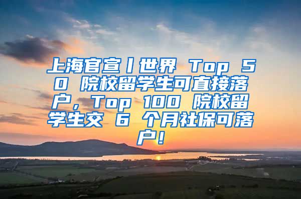 上海官宣丨世界 Top 50 院校留学生可直接落户，Top 100 院校留学生交 6 个月社保可落户！