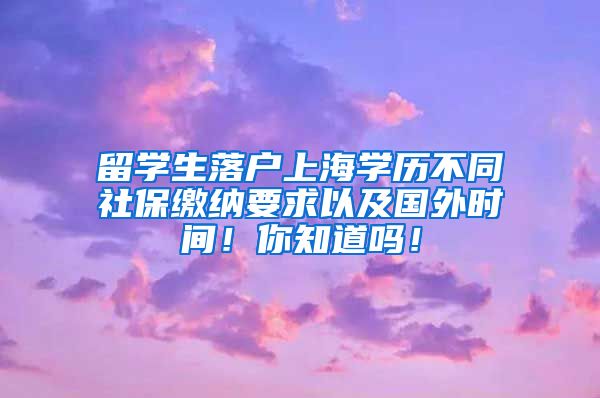 留学生落户上海学历不同社保缴纳要求以及国外时间！你知道吗！