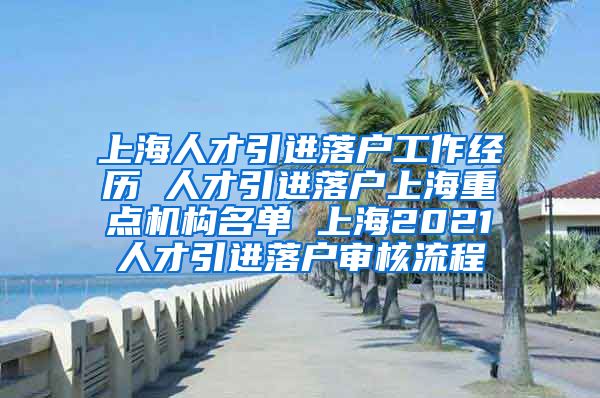 上海人才引进落户工作经历 人才引进落户上海重点机构名单 上海2021人才引进落户审核流程