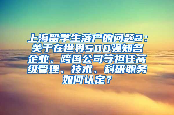 上海留学生落户的问题2：关于在世界500强知名企业、跨国公司等担任高级管理、技术、科研职务如何认定？