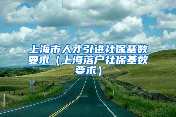 上海市人才引进社保基数要求（上海落户社保基数要求）