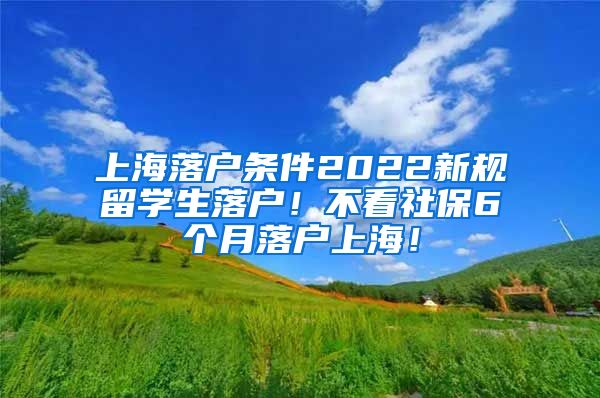 上海落户条件2022新规留学生落户！不看社保6个月落户上海！