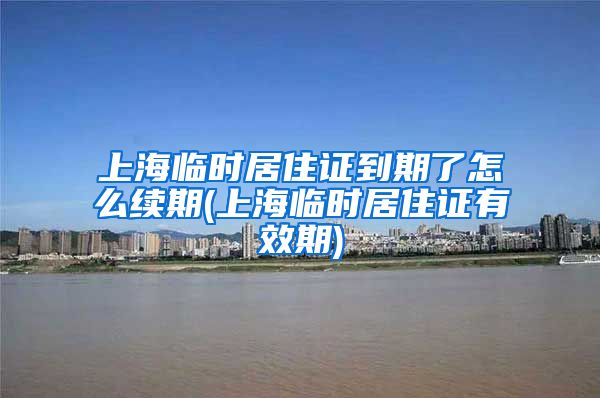 上海临时居住证到期了怎么续期(上海临时居住证有效期)