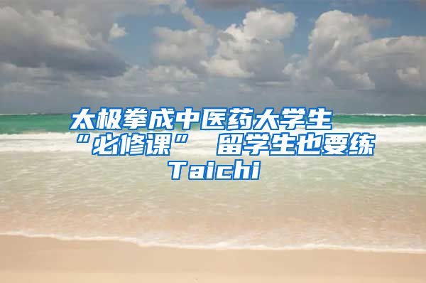 太极拳成中医药大学生“必修课” 留学生也要练Taichi