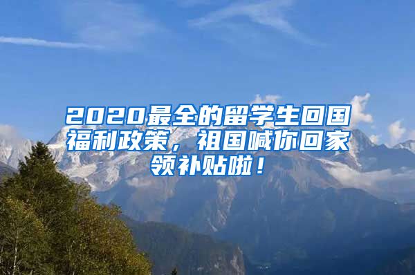 2020最全的留学生回国福利政策，祖国喊你回家领补贴啦！