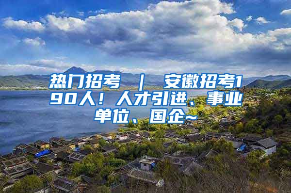 热门招考 ｜ 安徽招考190人！人才引进、事业单位、国企~