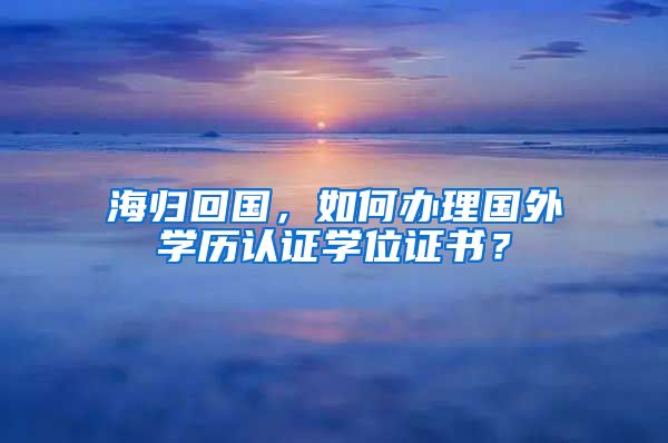 海归回国，如何办理国外学历认证学位证书？