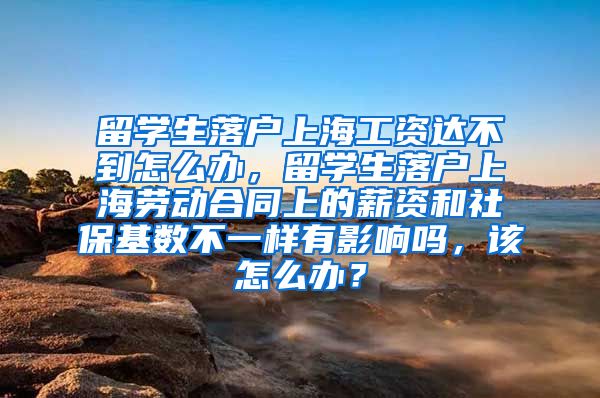 留学生落户上海工资达不到怎么办，留学生落户上海劳动合同上的薪资和社保基数不一样有影响吗，该怎么办？