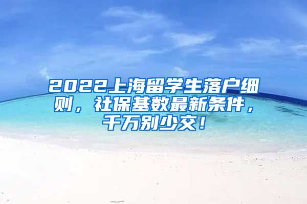 2022上海留学生落户细则，社保基数最新条件，千万别少交！