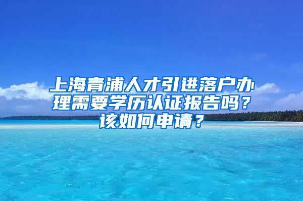 上海青浦人才引进落户办理需要学历认证报告吗？该如何申请？