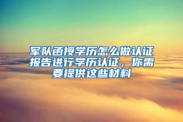 军队函授学历怎么做认证报告进行学历认证，你需要提供这些材料