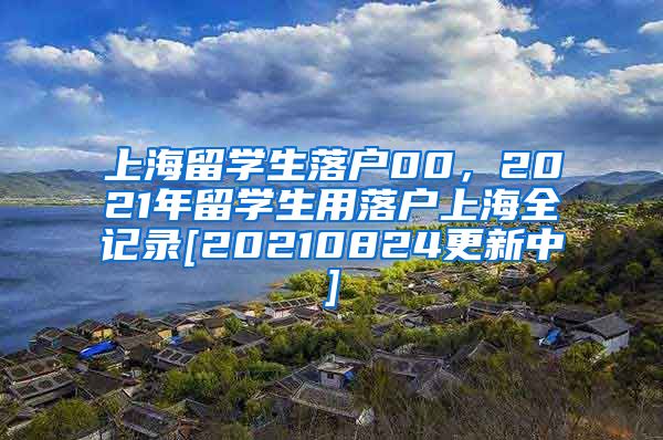 上海留学生落户00，2021年留学生用落户上海全记录[20210824更新中]