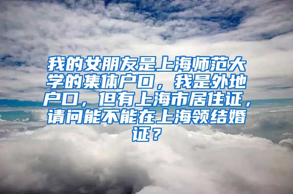 我的女朋友是上海师范大学的集体户口，我是外地户口，但有上海市居住证，请问能不能在上海领结婚证？