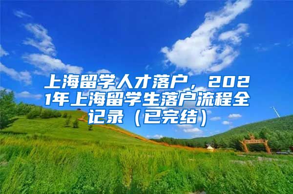 上海留学人才落户，2021年上海留学生落户流程全记录（已完结）