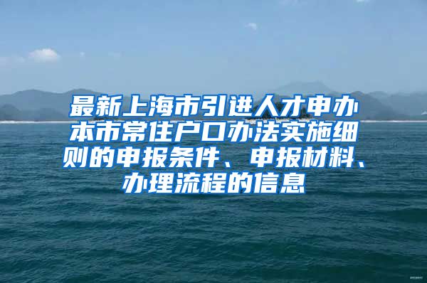 最新上海市引进人才申办本市常住户口办法实施细则的申报条件、申报材料、办理流程的信息