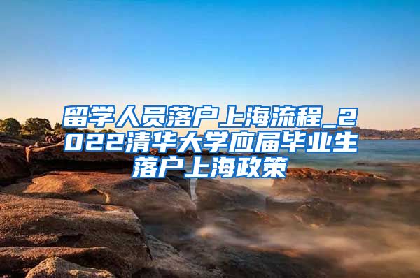 留学人员落户上海流程_2022清华大学应届毕业生落户上海政策