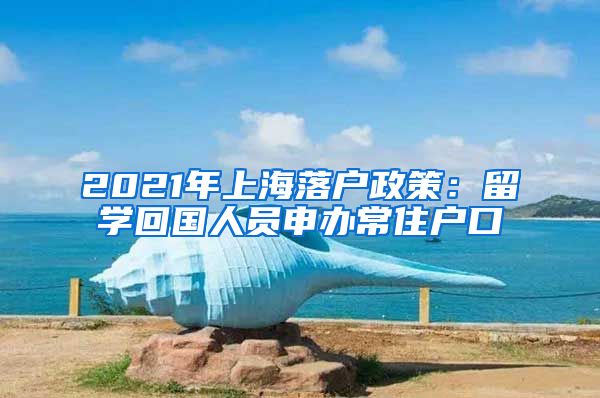 2021年上海落户政策：留学回国人员申办常住户口