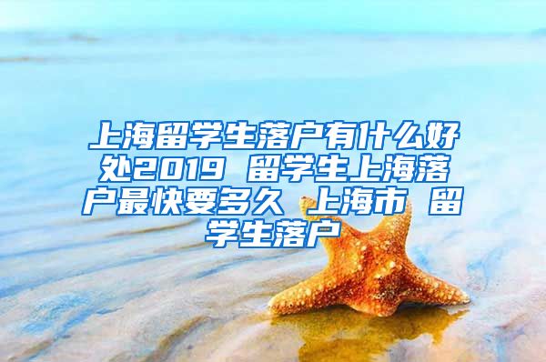 上海留学生落户有什么好处2019 留学生上海落户最快要多久 上海市 留学生落户