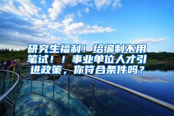 研究生福利！给编制不用笔试！！事业单位人才引进政策，你符合条件吗？