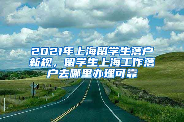 2021年上海留学生落户新规，留学生上海工作落户去哪里办理可靠