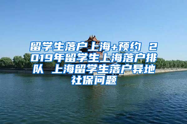 留学生落户上海+预约 2019年留学生上海落户排队 上海留学生落户异地社保问题