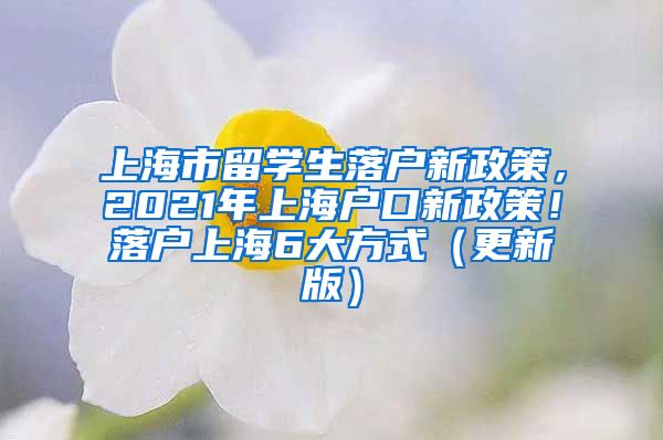 上海市留学生落户新政策，2021年上海户口新政策！落户上海6大方式（更新版）