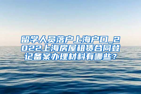 留学人员落户上海户口_2022上海房屋租赁合同登记备案办理材料有哪些？