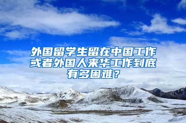 外国留学生留在中国工作或者外国人来华工作到底有多困难？