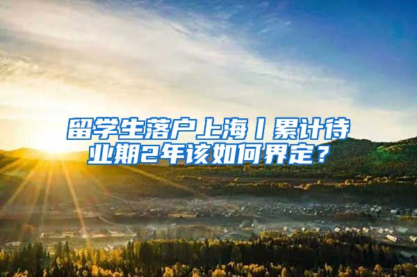 留学生落户上海丨累计待业期2年该如何界定？