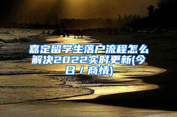 嘉定留学生落户流程怎么解决2022实时更新(今日／商情)