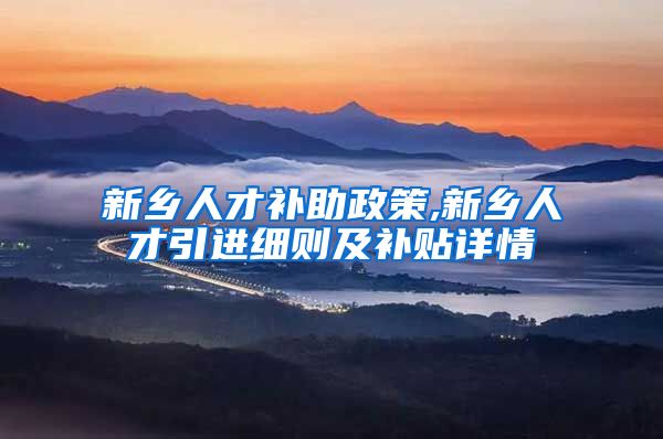 新乡人才补助政策,新乡人才引进细则及补贴详情