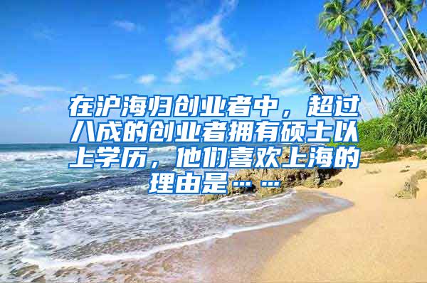 在沪海归创业者中，超过八成的创业者拥有硕士以上学历，他们喜欢上海的理由是……