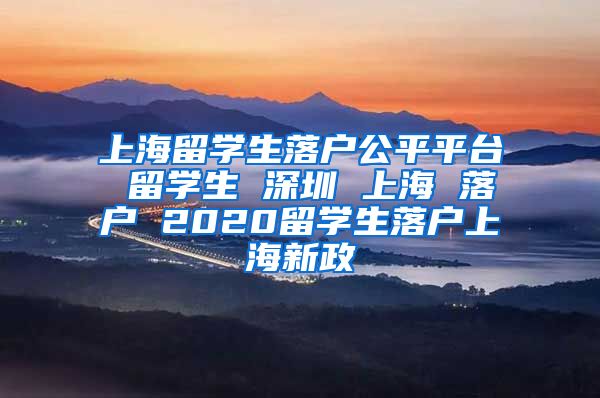 上海留学生落户公平平台 留学生 深圳 上海 落户 2020留学生落户上海新政