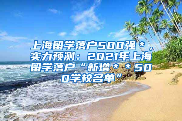 上海留学落户500强＊，实力预测：2021年上海留学落户“新增＊＊500学校名单”