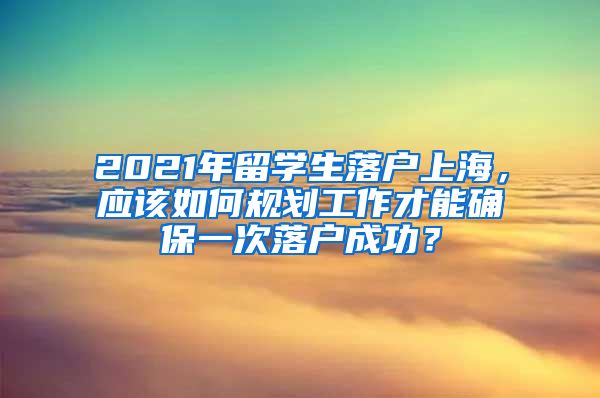 2021年留学生落户上海，应该如何规划工作才能确保一次落户成功？