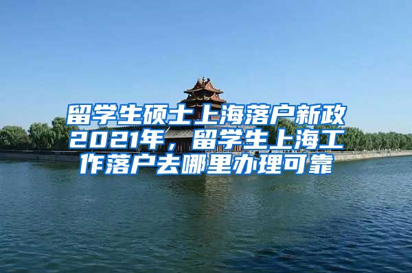 留学生硕士上海落户新政2021年，留学生上海工作落户去哪里办理可靠