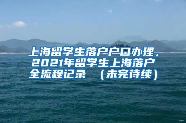 上海留学生落户户口办理，2021年留学生上海落户全流程记录 （未完待续）