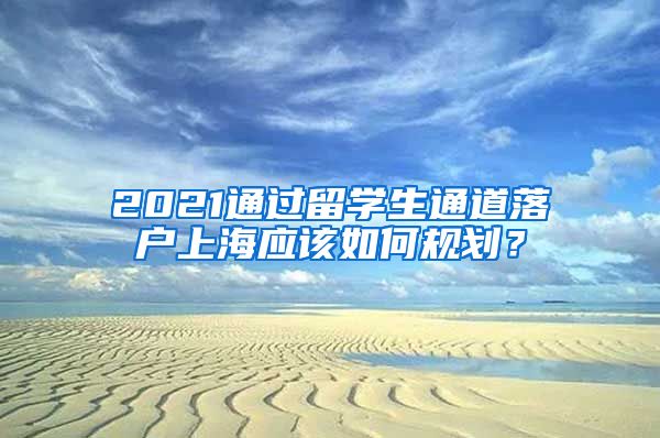 2021通过留学生通道落户上海应该如何规划？