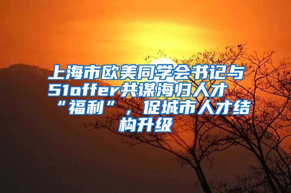 上海市欧美同学会书记与51offer共谋海归人才“福利”，促城市人才结构升级